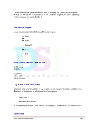 Linux Training – Student Guide Page 4
The kernel manages system resources, such as memory, the central processing unit
(CPU), and devices for user processes. When you run a program, the Linux operating
system creates a process to handle it.
File System Support
Linux system supports the following file system types:
 Ext3

 Ext4
 ReiserFS
 XFS
 JFS
Main Flavors of Linux used on IBM
SUSE Linux
Red Hat
Platforms:
Intel, AMD
zSeries(zLinux)
Log in and out of the System
You must enter your credentials to log on into a Linux System. Username and password.
Root user is the account to administer the whole system.
Login: User ID
Password: Access code
In order to log-off from a Linux session you can press Ctrl-D or type the command: exit
Commands
 