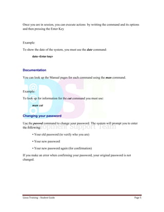 Linux Training – Student Guide Page 5
Once you are in session, you can execute actions by writting the command and its options
and then pressing the Enter Key
Example:
To show the date of the system, you must use the date command:
date <Enter key>
Documentation
You can look up the Manual pages for each command using the man command.
Example:
To look up for information for the cat command you must use:
man cat
Changing your password
Use the passwd command to change your password. The system will prompt you to enter
the following:
• Your old password (to verify who you are)
• Your new password
• Your new password again (for confirmation)
If you make an error when confirming your password, your original password is not
changed.
 
