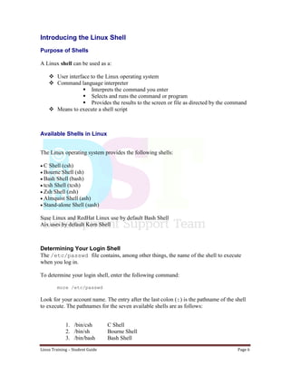 Linux Training – Student Guide Page 6
Introducing the Linux Shell
Purpose of Shells
A Linux shell can be used as a:
 User interface to the Linux operating system
 Command language interpreter
 Interprets the command you enter
 Selects and runs the command or program
 Provides the results to the screen or file as directed by the command
 Means to execute a shell script
Available Shells in Linux
The Linux operating system provides the following shells:
C Shell (csh)
Bourne Shell (sh)
Bash Shell (bash)
tcsh Shell (tcsh)
Zsh Shell (zsh)
Almquist Shell (ash)
Stand-alone Shell (sash)
Suse Linux and RedHat Linux use by default Bash Shell
Aix uses by default Korn Shell
Determining Your Login Shell
The /etc/passwd file contains, among other things, the name of the shell to execute
when you log in.
To determine your login shell, enter the following command:
more /etc/passwd
Look for your account name. The entry after the last colon (:) is the pathname of the shell
to execute. The pathnames for the seven available shells are as follows:
1. /bin/csh C Shell
2. /bin/sh Bourne Shell
3. /bin/bash Bash Shell
 