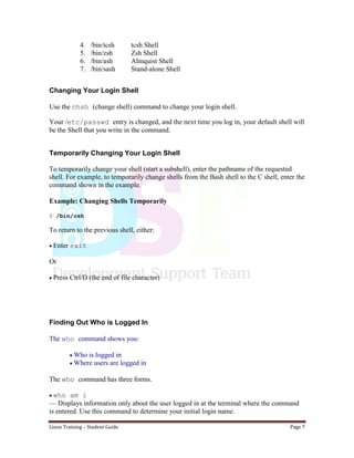 Linux Training – Student Guide Page 7
4. /bin/tcsh tcsh Shell
5. /bin/zsh Zsh Shell
6. /bin/ash Almquist Shell
7. /bin/sash Stand-alone Shell
Changing Your Login Shell
Use the chsh (change shell) command to change your login shell.
Your /etc/passwd entry is changed, and the next time you log in, your default shell will
be the Shell that you write in the command.
Temporarily Changing Your Login Shell
To temporarily change your shell (start a subshell), enter the pathname of the requested
shell. For example, to temporarily change shells from the Bash shell to the C shell, enter the
command shown in the example.
Example: Changing Shells Temporarily
$ /bin/csh
To return to the previous shell, either:

Enter exit
Or
Press Ctrl/D (the end of file character)
Finding Out Who is Logged In
The who command shows you:
Who is logged in
Where users are logged in
The who command has three forms.
who am i
— Displays information only about the user logged in at the terminal where the command
is entered. Use this command to determine your initial login name.
 