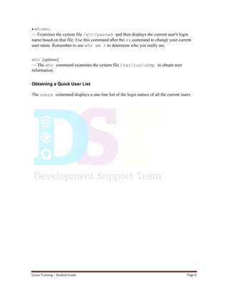 Linux Training – Student Guide Page 8
whoami
— Examines the system file /etc/passwd and then displays the current user's login
name based on that file. Use this command after the su command to change your current
user name. Remember to use who am i to determine who you really are.
who [options]
— The who command examines the system file /var/run/utmp to obtain user
information.
Obtaining a Quick User List
The users command displays a one-line list of the login names of all the current users.
 