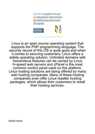 Linux is an open source operating system that
  supports the PHP programming language. The
security record of this OS is quite good and when
  it comes to securing customers, Linux offers a
stable operating solution. Unlimited domains with
   tremendous features can be carried by Linux
   hi-speed web servers and cPanel is the most
   common control panel used on this platform.
Linux hosting solutions are being offered by many
 web hosting companies. Many of these hosting
    companies even offer Linux reseller hosting
 packages, which allows their customers to resell
               their hosting services.




hybrid cloud
 