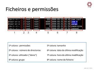 Ficheiros	
  e	
  permissões	
  

1

2

3

4

5

6

7

8

1ª	
  coluna	
  :	
  permissões	
  

5ª	
  coluna:	
  tamanho	
  

2ª	
  coluna	
  :	
  número	
  de	
  directorias	
  

6ª	
  coluna:	
  data	
  da	
  úlXma	
  modiﬁcação	
  

3ª	
  coluna:	
  uXlizador	
  (“dono”)	
  

7ª	
  coluna:	
  hora	
  da	
  úlXma	
  modiﬁcação	
  

4ª	
  coluna:	
  grupo	
  

8ª	
  coluna:	
  nome	
  do	
  ﬁcheiro	
  

João	
  Sá	
  //	
  2013	
  

 