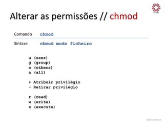 Alterar	
  as	
  permissões	
  //	
  chmod	
  
Comando

	
  chmod	
  

Sintaxe

	
  chmod modo ficheiro	
  

	
  

	
  

u
g
o
a

(user)
(group)
(others)
(all)

+ Atribuir privilégio
- Retirar privilégio
r (read)
w (write)
x (execute)
João	
  Sá	
  //	
  2013	
  

 