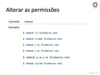 Alterar	
  as	
  permissões	
  
Comando

	
  chmod	
  

Exemplos	
  
$ chmod +r ficheiro.txt
$ chmod u+rwx ficheiro.txt
$ chmod u-x ficheiro.txt
$ chmod o-x ficheiro.txt

$ chmod g-x,o-x ficheiro.txt
$ chmod ug+rw ficheiro.txt

João	
  Sá	
  //	
  2013	
  

 