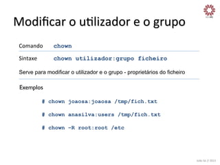Modiﬁcar	
  o	
  uXlizador	
  e	
  o	
  grupo	
  
Comando

	
  chown	
  

Sintaxe

	
  chown utilizador:grupo ficheiro

Serve para modificar o utilizador e o grupo - proprietários do ficheiro	
  
	
  

Exemplos
	
  
# chown joaosa:joaosa /tmp/fich.txt
# chown anasilva:users /tmp/fich.txt
# chown –R root:root /etc

João	
  Sá	
  //	
  2013	
  

 
