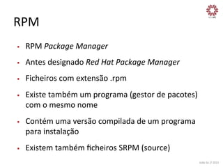 RPM	
  
§ 

RPM	
  Package	
  Manager	
  

§ 

Antes	
  designado	
  Red	
  Hat	
  Package	
  Manager	
  

§ 

Ficheiros	
  com	
  extensão	
  .rpm	
  

§ 

§ 

§ 

Existe	
  também	
  um	
  programa	
  (gestor	
  de	
  pacotes)	
  
com	
  o	
  mesmo	
  nome	
  
Contém	
  uma	
  versão	
  compilada	
  de	
  um	
  programa	
  
para	
  instalação	
  
Existem	
  também	
  ﬁcheiros	
  SRPM	
  (source)	
  
João	
  Sá	
  //	
  2013	
  

 