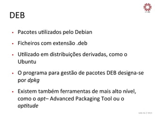 DEB	
  
§ 

Pacotes	
  uXlizados	
  pelo	
  Debian	
  

§ 

Ficheiros	
  com	
  extensão	
  .deb	
  

§ 

§ 

§ 

UXlizado	
  em	
  distribuições	
  derivadas,	
  como	
  o	
  
Ubuntu	
  
O	
  programa	
  para	
  gestão	
  de	
  pacotes	
  DEB	
  designa-­‐se	
  
por	
  dpkg	
  
Existem	
  também	
  ferramentas	
  de	
  mais	
  alto	
  nível,	
  
como	
  o	
  apt–	
  Advanced	
  Packaging	
  Tool	
  ou	
  o	
  
ap?tude	
  
João	
  Sá	
  //	
  2013	
  

 