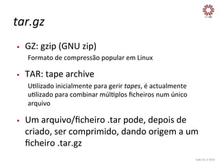 tar.gz	
  
§ 

GZ:	
  gzip	
  (GNU	
  zip)	
  
Formato	
  de	
  compressão	
  popular	
  em	
  Linux	
  

§ 

TAR:	
  tape	
  archive	
  
UXlizado	
  inicialmente	
  para	
  gerir	
  tapes,	
  é	
  actualmente	
  
uXlizado	
  para	
  combinar	
  múlXplos	
  ﬁcheiros	
  num	
  único	
  
arquivo	
  

§ 

Um	
  arquivo/ﬁcheiro	
  .tar	
  pode,	
  depois	
  de	
  
criado,	
  ser	
  comprimido,	
  dando	
  origem	
  a	
  um	
  
ﬁcheiro	
  .tar.gz	
  
João	
  Sá	
  //	
  2013	
  

 