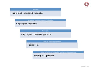 Instalar	
  

• apt-get install pacote
Actualizar	
  todos	
  os	
  pacotes	
  instalados	
  

• apt-get update
Desinstalar	
  

• apt-get remove pacote
Listar	
  os	
  pacotes	
  instalados	
  

• dpkg -l
Listar	
  os	
  ﬁcheiros	
  instalados	
  por	
  determinado	
  pacote	
  

• dpkg –L pacote

João	
  Sá	
  //	
  2013	
  

 