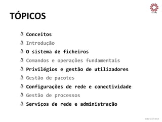 TÓPICOS	
  
!
!
!
!
!
!
!
!
!

Conceitos	
  
Introdução	
  
O	
  sistema	
  de	
  ficheiros	
  
Comandos	
  e	
  operações	
  fundamentais	
  
Privilégios	
  e	
  gestão	
  de	
  utilizadores	
  
Gestão	
  de	
  pacotes	
  
Configurações	
  de	
  rede	
  e	
  conectividade	
  
Gestão	
  de	
  processos	
  
Serviços	
  de	
  rede	
  e	
  administração	
  
João	
  Sá	
  //	
  2013	
  

 