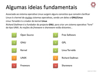 Algumas	
  ideias	
  fundamentais	
  
Associado	
  ao	
  sistema	
  operaXvo	
  Linux	
  surgem	
  alguns	
  conceitos	
  que	
  convém	
  clariﬁcar	
  
Linux	
  é	
  o	
  kernel	
  de	
  muitos	
  sistemas	
  operaXvos,	
  sendo	
  um	
  deles	
  o	
  GNU/Linux	
  
Linus	
  Torvalds	
  é	
  o	
  criador	
  do	
  kernel	
  Linux	
  
Richard	
  Stallman	
  é	
  o	
  fundador	
  do	
  projecto	
  GNU,	
  para	
  criar	
  um	
  sistema	
  operaXvo	
  “livre”	
  
do	
  Xpo	
  UNIX.	
  As	
  noções	
  de	
  freeware	
  e	
  shareware	
  estão	
  distantes…	
  
1	
  

Open Source

2	
  

Free Software

3	
  

GNU

4	
  

GPL

5	
  

Kernel

6	
  

Linus Torvalds

7	
  

UNIX

8	
  

Richard Stallman

9	
  

Freeware

10	
  

Shareware
João	
  Sá	
  //	
  2013	
  

 