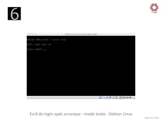 6
	
  

Ecrã	
  de	
  login	
  após	
  arranque	
  -­‐	
  modo	
  texto	
  -­‐	
  Debian	
  Linux
	
  

João	
  Sá	
  //	
  2013	
  

 