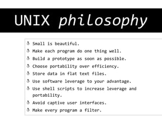 UNIX	
  philosophy
	
  
! 
! 
! 
! 
! 
! 
! 

Small	
  is	
  beautiful.	
  
Make	
  each	
  program	
  do	
  one	
  thing	
  well.	
  
Build	
  a	
  prototype	
  as	
  soon	
  as	
  possible.	
  
Choose	
  portability	
  over	
  efficiency.	
  
Store	
  data	
  in	
  flat	
  text	
  files.	
  
Use	
  software	
  leverage	
  to	
  your	
  advantage.	
  
Use	
  shell	
  scripts	
  to	
  increase	
  leverage	
  and	
  
portability.	
  

!   Avoid	
  captive	
  user	
  interfaces.	
  
!   Make	
  every	
  program	
  a	
  filter.	
  

 