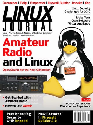 Cucumber | Fldigi | Vimperator | Firewall Builder | knockd | Xen
Linux Security
Challenges for 2010
Make Your
Own Software
Virtual Appliance
Amateur
Radio
and LinuxOpen Source for the Next Generation
LINUXJOURNALAMATEURRADIOCucumber|Fldigi|Vimperator|FirewallBuilder|knockd|XenJANUARY2010ISSUE189
PLUS:
Get Started with
Amateur Radio
How to Use Xastir
POINT/COUNTERPOINT:
Education vs. Experience
™
JANUARY 2010 | ISSUE 189 | www.linuxjournal.com
Since 1994: The Original Magazine of the Linux Community
Port-Knocking
Security
with knockd
New Features
in Firewall
Builder 3.0 0 09281 03102 4
0 1
$5.99US $5.99CAN
 