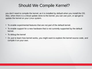 Should We Compile Kernel?
you don’t need to compile the kernel, as it is installed by default when you install the OS.
Also, when there is a critical update done to the kernel, you can use yum, or apt-get to
update the kernel on your Linux system.
●
To enable experimental features that are not part of the default kernel.
●
To enable support for a new hardware that is not currently supported by the default
kernel.
●
To debug the kernel
●
Or, just to learn how kernel works, you might want to explore the kernel source code, and
compile it on your own.
 