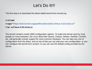 Let’s Do It!!!
The first step is to download the latest stable kernel from kernel.org.
# cd /opt/
# wget “https://cdn.kernel.org/pub/linux/kernel/v4.x/linux-4.10.14.tar.xz”
# tar -xvf linux-4.10.14.tar.xz
The kernel contains nearly 3000 configuration options. To make the kernel used by most
people on most hardware, the Linux distro like Ubuntu, Fedora, Debian, RedHat, CentOS,
etc, will generally include support for most common hardware. You can take any one of
configuration from the distro, and on top of that you can add your own configuration, or you
can configure the kernel from scratch, or you can use the default config provided by the
kernel.
 