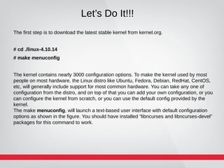 Let’s Do It!!!
The first step is to download the latest stable kernel from kernel.org.
# cd ./linux-4.10.14
# make menuconfig
The kernel contains nearly 3000 configuration options. To make the kernel used by most
people on most hardware, the Linux distro like Ubuntu, Fedora, Debian, RedHat, CentOS,
etc, will generally include support for most common hardware. You can take any one of
configuration from the distro, and on top of that you can add your own configuration, or you
can configure the kernel from scratch, or you can use the default config provided by the
kernel.
The make menuconfig, will launch a text-based user interface with default configuration
options as shown in the figure. You should have installed “libncurses and libncurses-devel”
packages for this command to work.
 