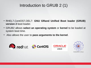 Introduction to GRUB 2 (1)
●
RHEL7,CentOS7,OEL7: GNU GRand Unified Boot loader (GRUB)
version 2 boot loader.
●
GRUB2 allows select an operating system or kernel to be loaded at
system boot time.
●
Also allows the user to pass arguments to the kernel.
 