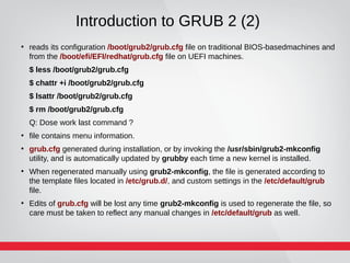 Introduction to GRUB 2 (2)
●
reads its configuration /boot/grub2/grub.cfg file on traditional BIOS-basedmachines and
from the /boot/efi/EFI/redhat/grub.cfg file on UEFI machines.
$ less /boot/grub2/grub.cfg
$ chattr +i /boot/grub2/grub.cfg
$ lsattr /boot/grub2/grub.cfg
$ rm /boot/grub2/grub.cfg
Q: Dose work last command ?
●
file contains menu information.
●
grub.cfg generated during installation, or by invoking the /usr/sbin/grub2-mkconfig
utility, and is automatically updated by grubby each time a new kernel is installed.
●
When regenerated manually using grub2-mkconfig, the file is generated according to
the template files located in /etc/grub.d/, and custom settings in the /etc/default/grub
file.
●
Edits of grub.cfg will be lost any time grub2-mkconfig is used to regenerate the file, so
care must be taken to reflect any manual changes in /etc/default/grub as well.
 