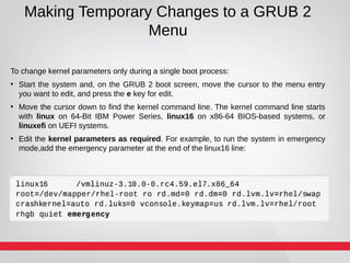 Making Temporary Changes to a GRUB 2
Menu
To change kernel parameters only during a single boot process:
●
Start the system and, on the GRUB 2 boot screen, move the cursor to the menu entry
you want to edit, and press the e key for edit.
●
Move the cursor down to find the kernel command line. The kernel command line starts
with linux on 64-Bit IBM Power Series, linux16 on x86-64 BIOS-based systems, or
linuxefi on UEFI systems.
●
Edit the kernel parameters as required. For example, to run the system in emergency
mode,add the emergency parameter at the end of the linux16 line:
 