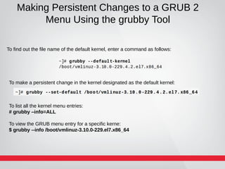 Making Persistent Changes to a GRUB 2
Menu Using the grubby Tool
To find out the file name of the default kernel, enter a command as follows:
To make a persistent change in the kernel designated as the default kernel:
To list all the kernel menu entries:
# grubby –info=ALL
To view the GRUB menu entry for a specific kerne:
$ grubby --info /boot/vmlinuz-3.10.0-229.el7.x86_64
 