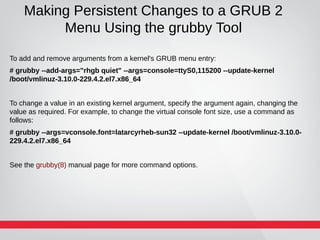 Making Persistent Changes to a GRUB 2
Menu Using the grubby Tool
To add and remove arguments from a kernel's GRUB menu entry:
# grubby --add-args="rhgb quiet" --args=console=ttyS0,115200 --update-kernel
/boot/vmlinuz-3.10.0-229.4.2.el7.x86_64
To change a value in an existing kernel argument, specify the argument again, changing the
value as required. For example, to change the virtual console font size, use a command as
follows:
# grubby --args=vconsole.font=latarcyrheb-sun32 --update-kernel /boot/vmlinuz-3.10.0-
229.4.2.el7.x86_64
See the grubby(8) manual page for more command options.
 
