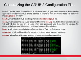 Customizing the GRUB 2 Configuration File
GRUB 2 allows basic customization of the boot menu to give users control of what actually
appears on the screen.GRUB 2 uses a series of scripts to build the menu; these are located in
the /etc/grub.d/ directory:
header, which loads GRUB 2 settings from the /etc/default/grub file.
users, which reads the superuser password from the user.cfg file. In Red Hat Enterprise Linux
7.0 and 7.1, this file was only created when boot password was defined in the kickstart file
during installation, and it included the defined password in plain text.
linux, which locates kernels in the default partition of Red Hat Enterprise Linux.
os-prober, which builds entries for operating systems found on other partitions.
custom, a template, which can be used to create additional menu entries.
 