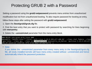 Protecting GRUB 2 with a Password
Setting a password using the grub2-setpassword prevents menu entries from unauthorized
modification but not from unauthorized booting. To also require password for booting an entry,
follow these steps after setting the password with grub2-setpassword:
1. Open the /boot/grub2/grub.cfg file.
2. Find the boot entry that you want to protect with password by searching for lines beginning
with menuentry.
3. Delete the --unrestricted parameter from the menu entry block.
N
●
Note:
If you delete the --unrestricted parameter from every menu entry in the /boot/grub2/grub.cfg
file, all newly installed kernels will have menu entry created without --unrestricted and hence
automatically inherit the password protection.
 