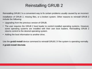 Reinstalling GRUB 2
Reinstalling GRUB 2 is a convenient way to fix certain problems usually caused by an incorrect
installation of GRUB 2, missing files, or a broken system. Other reasons to reinstall GRUB 2
include the following:
●
Upgrading from the previous version of GRUB.
●
The user requires the GRUB 2 boot loader to control installed operating systems. However,
some operating systems are installed with their own boot loaders. Reinstalling GRUB 2
returns control to the desired operating system.
●
Adding the boot information to another drive.
Use the grub2-install device command to reinstall GRUB 2 if the system is operating normally.
# grub2-install /dev/sda
 