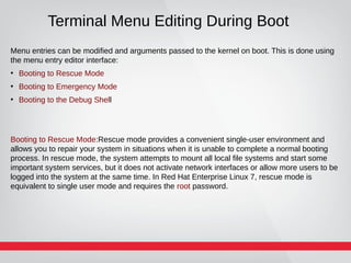 Terminal Menu Editing During Boot
Menu entries can be modified and arguments passed to the kernel on boot. This is done using
the menu entry editor interface:
●
Booting to Rescue Mode
●
Booting to Emergency Mode
●
Booting to the Debug Shell
Booting to Rescue Mode:Rescue mode provides a convenient single-user environment and
allows you to repair your system in situations when it is unable to complete a normal booting
process. In rescue mode, the system attempts to mount all local file systems and start some
important system services, but it does not activate network interfaces or allow more users to be
logged into the system at the same time. In Red Hat Enterprise Linux 7, rescue mode is
equivalent to single user mode and requires the root password.
 