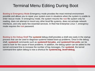 Terminal Menu Editing During Boot
Booting to Emergency Mode:Emergency mode provides the most minimal environment
possible and allows you to repair your system even in situations when the system is unable to
enter rescue mode. In emergency mode, the system mounts the root file system only for
reading, does not attempt to mount any other local file systems, does not activate network
interfaces, and only starts few essential services. In Red Hat Enterprise Linux 7, emergency
mode requires the root password.
Booting to the Debug Shell:The systemd debug shell provides a shell very early in the startup
process that can be used to diagnose systemd related boot-up problems. Once in the debug
shell, systemctl commands such as systemctl list-jobs, and systemctl list-units can be
used to look for the cause of boot problems. In addition, the debug option can be added to the
kernel command line to increase the number of log messages. For systemd, the kernel
command-line option debug is now a shortcut for systemd.log_level=debug.
 