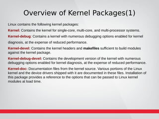Overview of Kernel Packages(1)
Linux contains the following kernel packages:
Kernel: Contains the kernel for single-core, multi-core, and multi-processor systems.
Kernel-debug: Contains a kernel with numerous debugging options enabled for kernel
diagnosis, at the expense of reduced performance.
Kernel-devel: Contains the kernel headers and makefiles sufficient to build modules
against the kernel package.
Kernel-debug-devel: Contains the development version of the kernel with numerous
debugging options enabled for kernel diagnosis, at the expense of reduced performance.
Kernel-doc: Documentation files from the kernel source. Various portions of the Linux
kernel and the device drivers shipped with it are documented in these files. Installation of
this package provides a reference to the options that can be passed to Linux kernel
modules at load time.
 