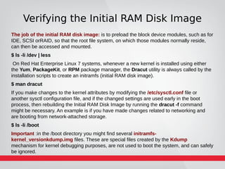 Verifying the Initial RAM Disk Image
The job of the initial RAM disk image: is to preload the block device modules, such as for
IDE, SCSI orRAID, so that the root file system, on which those modules normally reside,
can then be accessed and mounted.
$ ls -li /dev | less
On Red Hat Enterprise Linux 7 systems, whenever a new kernel is installed using either
the Yum, PackageKit, or RPM package manager, the Dracut utility is always called by the
installation scripts to create an initramfs (initial RAM disk image).
$ man dracut
If you make changes to the kernel attributes by modifying the /etc/sysctl.conf file or
another sysctl configuration file, and if the changed settings are used early in the boot
process, then rebuilding the Initial RAM Disk Image by running the dracut -f command
might be necessary. An example is if you have made changes related to networking and
are booting from network-attached storage.
$ ls -li /boot
Important :in the /boot directory you might find several initramfs-
kernel_versionkdump.img files. These are special files created by the Kdump
mechanism for kernel debugging purposes, are not used to boot the system, and can safely
be ignored.
 
