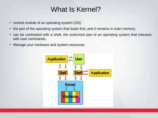 What Is Kernel?
●
central module of an operating system (OS)
●
the part of the operating system that loads first, and it remains in main memory.
●
can be contrasted with a shell, the outermost part of an operating system that interacts
with user commands.
●
Manage your hardware and system resources
 