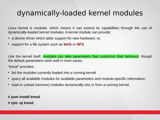 dynamically-loaded kernel modules
Linux kernel is modular, which means it can extend its capabilities through the use of
dynamically-loaded kernel modules. A kernel module can provide:
●
a device driver which adds support for new hardware; or,
●
support for a file system such as btrfs or NFS.
Like the kernel itself, modules can take parameters that customize their behavior, though
the default parameters work well in most cases.
“kmod” provides:
●
list the modules currently loaded into a running kernel
●
query all available modules for available parameters and module-specific information;
●
load or unload (remove) modules dynamically into or from a running kernel.
# yum install kmod
# rpm -qi kmod
 