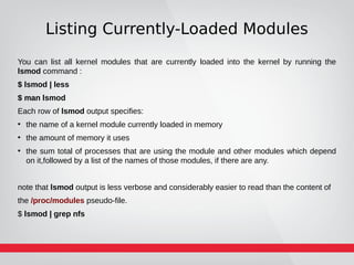 Listing Currently-Loaded Modules
You can list all kernel modules that are currently loaded into the kernel by running the
lsmod command :
$ lsmod | less
$ man lsmod
Each row of lsmod output specifies:
●
the name of a kernel module currently loaded in memory
●
the amount of memory it uses
●
the sum total of processes that are using the module and other modules which depend
on it,followed by a list of the names of those modules, if there are any.
note that lsmod output is less verbose and considerably easier to read than the content of
the /proc/modules pseudo-file.
$ lsmod | grep nfs
 