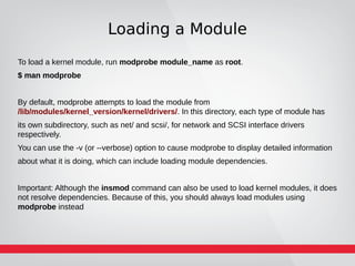 Loading a Module
To load a kernel module, run modprobe module_name as root.
$ man modprobe
By default, modprobe attempts to load the module from
/lib/modules/kernel_version/kernel/drivers/. In this directory, each type of module has
its own subdirectory, such as net/ and scsi/, for network and SCSI interface drivers
respectively.
You can use the -v (or --verbose) option to cause modprobe to display detailed information
about what it is doing, which can include loading module dependencies.
Important: Although the insmod command can also be used to load kernel modules, it does
not resolve dependencies. Because of this, you should always load modules using
modprobe instead
 