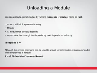 Unloading a Module
You can unload a kernel module by running modprobe -r module_name as root.
command will fail if a process is using:
●
Module
●
A module that directly depends
●
any module that through the dependency tree, depends on indirectly
modprobe -r -v
Although the rmmod command can be used to unload kernel modules, it is recommended
to use modprobe -r instead.
$ ls -R /lib/modules/`uname -r`/kernel/
 