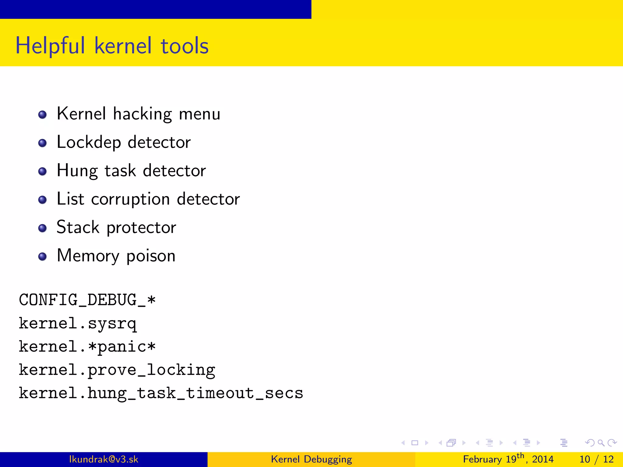 Helpful kernel tools
Kernel hacking menu
Lockdep detector
Hung task detector
List corruption detector
Stack protector
Memory poison
CONFIG_DEBUG_*
kernel.sysrq
kernel.*panic*
kernel.prove_locking
kernel.hung_task_timeout_secs

lkundrak@v3.sk

Kernel Debugging

February 19th , 2014

10 / 12

 