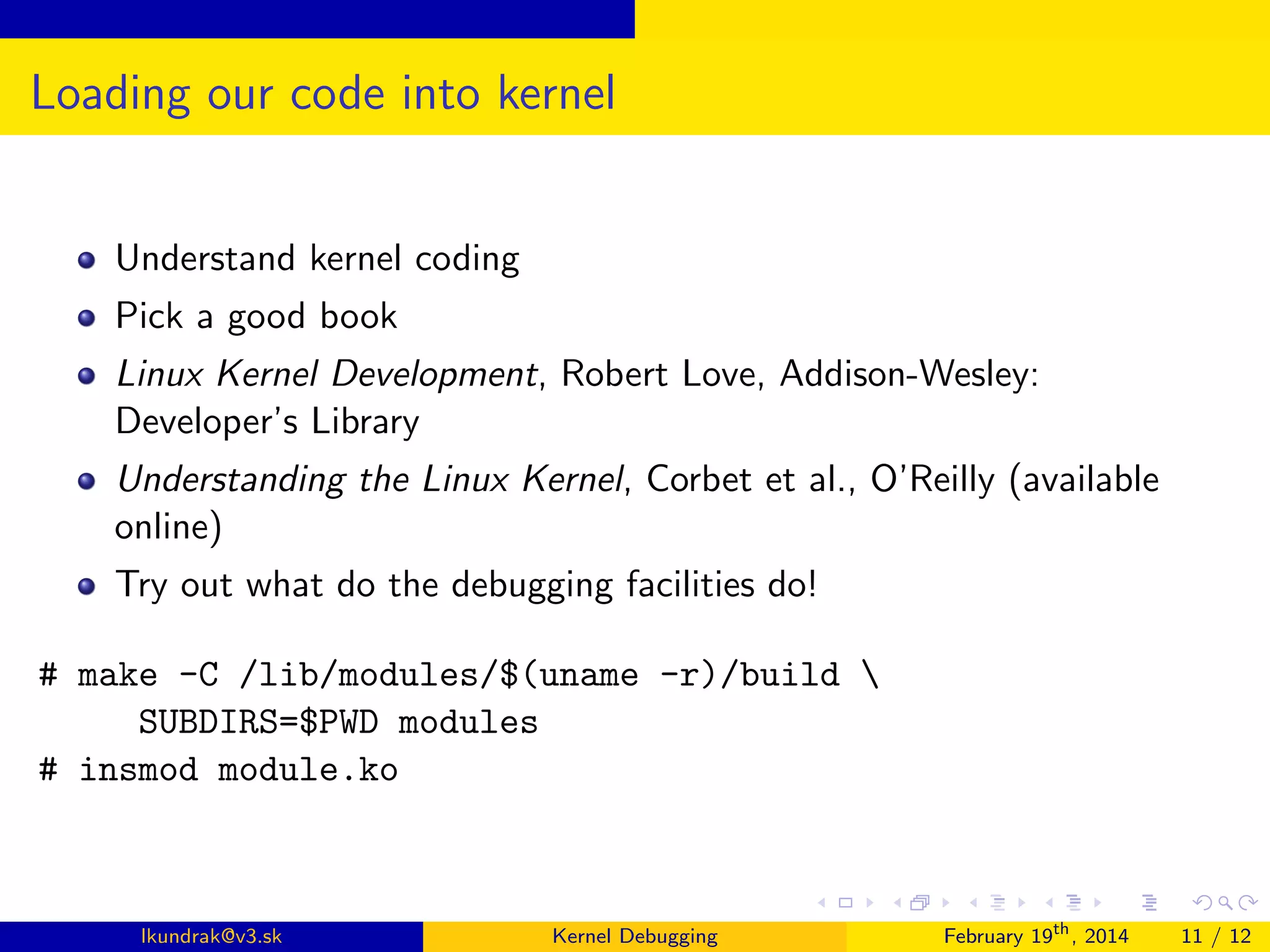 Loading our code into kernel
Understand kernel coding
Pick a good book
Linux Kernel Development, Robert Love, Addison-Wesley:
Developer’s Library
Understanding the Linux Kernel, Corbet et al., O’Reilly (available
online)
Try out what do the debugging facilities do!
# make -C /lib/modules/$(uname -r)/build 
SUBDIRS=$PWD modules
# insmod module.ko

lkundrak@v3.sk

Kernel Debugging

February 19th , 2014

11 / 12

 