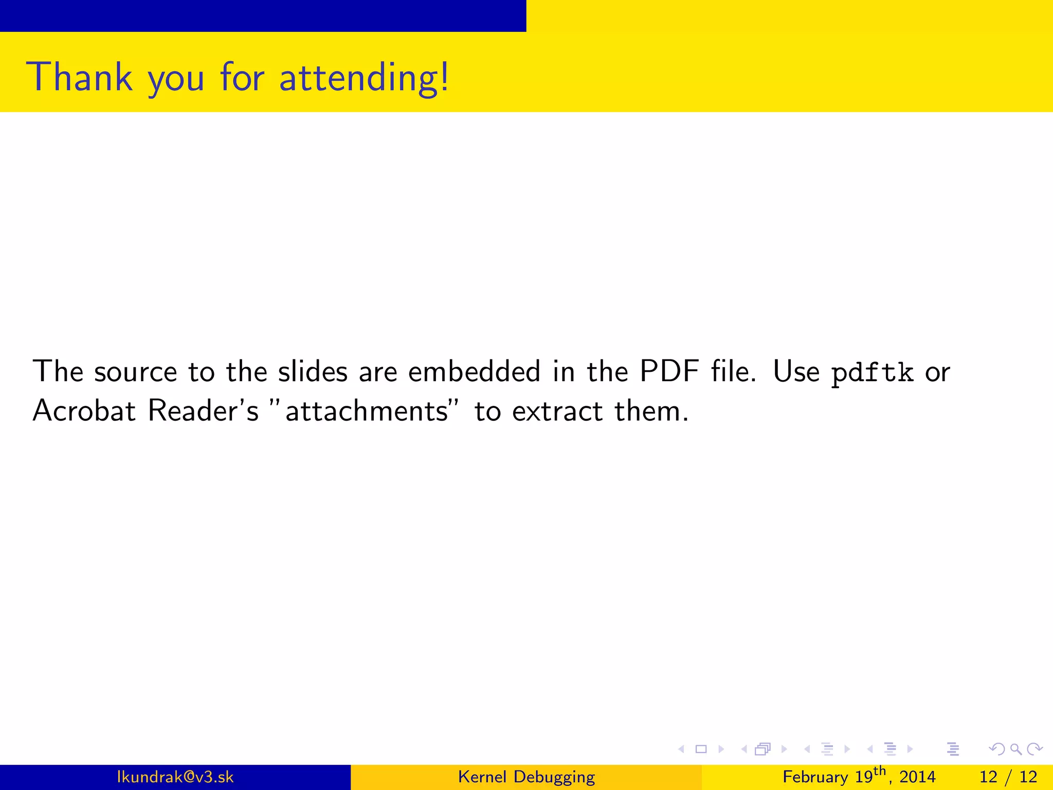 Thank you for attending!

The source to the slides are embedded in the PDF ﬁle. Use pdftk or
Acrobat Reader’s ”attachments” to extract them.

lkundrak@v3.sk

Kernel Debugging

February 19th , 2014

12 / 12

 