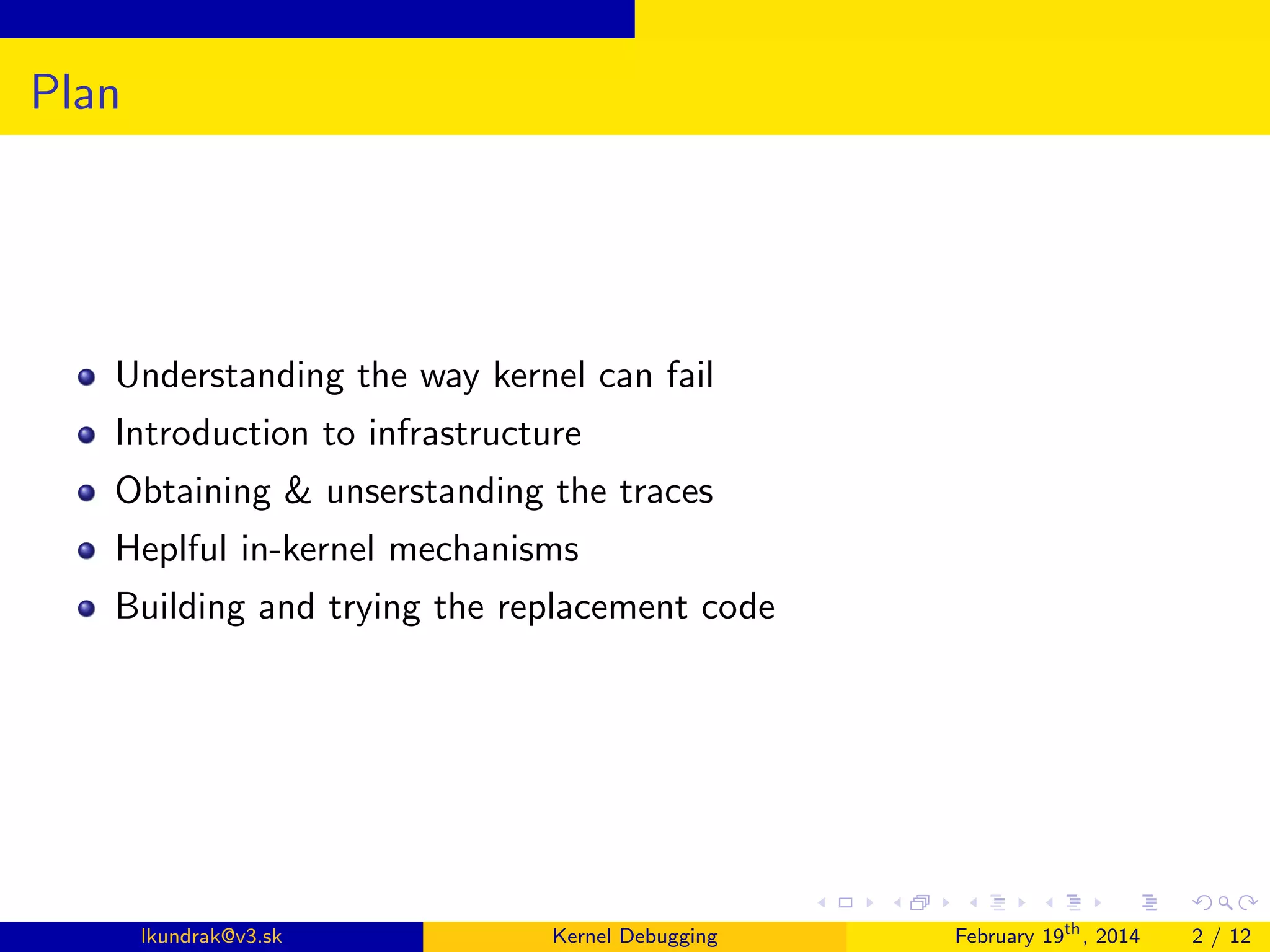 Plan

Understanding the way kernel can fail
Introduction to infrastructure
Obtaining & unserstanding the traces
Heplful in-kernel mechanisms
Building and trying the replacement code

lkundrak@v3.sk

Kernel Debugging

February 19th , 2014

2 / 12

 