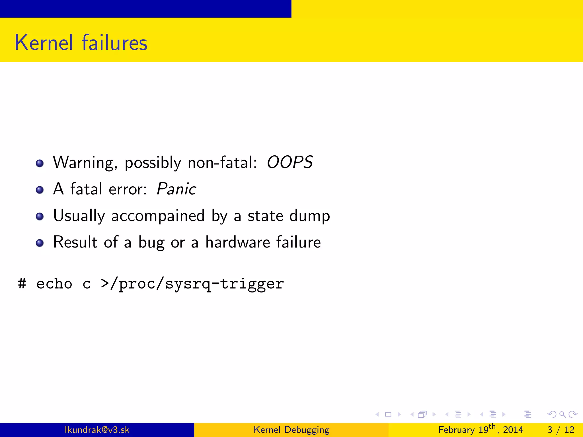 Kernel failures

Warning, possibly non-fatal: OOPS
A fatal error: Panic
Usually accompained by a state dump
Result of a bug or a hardware failure
# echo c >/proc/sysrq-trigger

lkundrak@v3.sk

Kernel Debugging

February 19th , 2014

3 / 12

 
