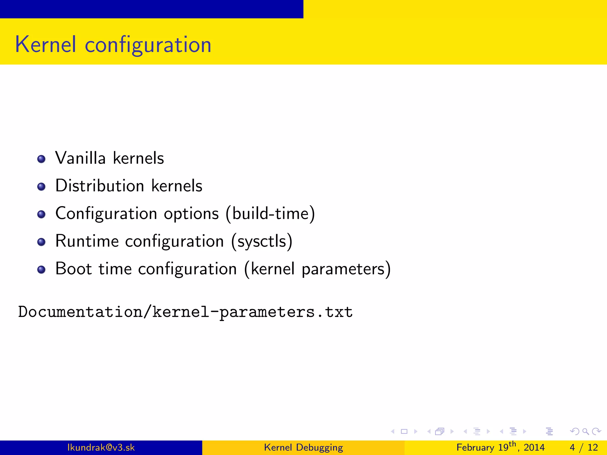 Kernel conﬁguration

Vanilla kernels
Distribution kernels
Conﬁguration options (build-time)
Runtime conﬁguration (sysctls)
Boot time conﬁguration (kernel parameters)
Documentation/kernel-parameters.txt

lkundrak@v3.sk

Kernel Debugging

February 19th , 2014

4 / 12

 