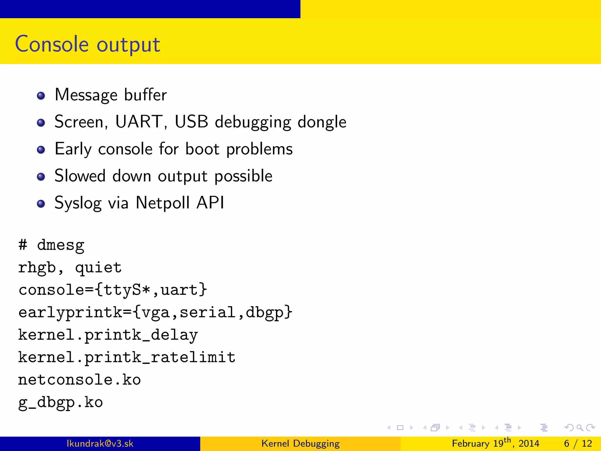Console output
Message buﬀer
Screen, UART, USB debugging dongle
Early console for boot problems
Slowed down output possible
Syslog via Netpoll API
# dmesg
rhgb, quiet
console={ttyS*,uart}
earlyprintk={vga,serial,dbgp}
kernel.printk_delay
kernel.printk_ratelimit
netconsole.ko
g_dbgp.ko
lkundrak@v3.sk

Kernel Debugging

February 19th , 2014

6 / 12

 