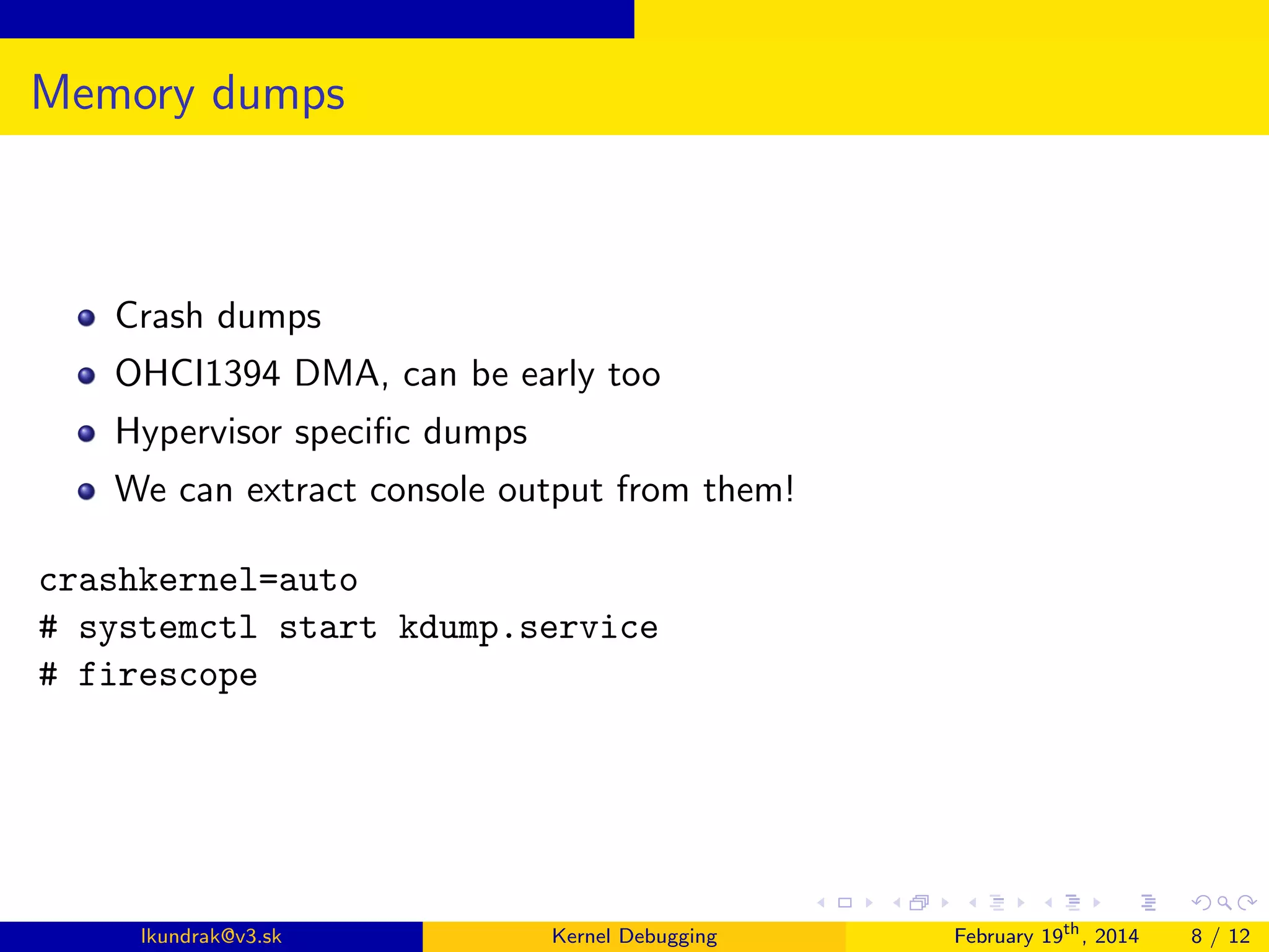 Memory dumps

Crash dumps
OHCI1394 DMA, can be early too
Hypervisor speciﬁc dumps
We can extract console output from them!
crashkernel=auto
# systemctl start kdump.service
# firescope

lkundrak@v3.sk

Kernel Debugging

February 19th , 2014

8 / 12

 