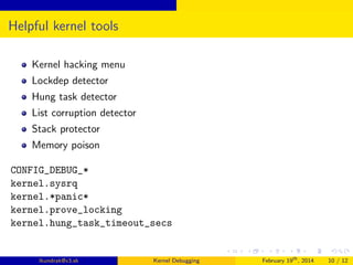 Helpful kernel tools
Kernel hacking menu
Lockdep detector
Hung task detector
List corruption detector
Stack protector
Memory poison
CONFIG_DEBUG_*
kernel.sysrq
kernel.*panic*
kernel.prove_locking
kernel.hung_task_timeout_secs

lkundrak@v3.sk

Kernel Debugging

February 19th , 2014

10 / 12

 