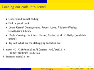 Loading our code into kernel
Understand kernel coding
Pick a good book
Linux Kernel Development, Robert Love, Addison-Wesley:
Developer’s Library
Understanding the Linux Kernel, Corbet et al., O’Reilly (available
online)
Try out what do the debugging facilities do!
# make -C /lib/modules/$(uname -r)/build 
SUBDIRS=$PWD modules
# insmod module.ko

lkundrak@v3.sk

Kernel Debugging

February 19th , 2014

11 / 12

 