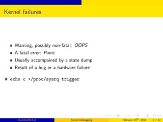 Kernel failures

Warning, possibly non-fatal: OOPS
A fatal error: Panic
Usually accompained by a state dump
Result of a bug or a hardware failure
# echo c >/proc/sysrq-trigger

lkundrak@v3.sk

Kernel Debugging

February 19th , 2014

3 / 12

 